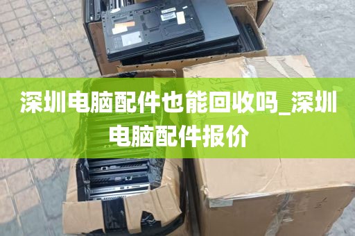 深圳电脑配件也能回收吗_深圳电脑配件报价