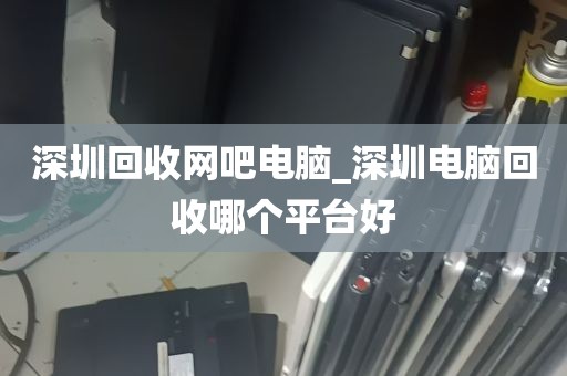 深圳回收网吧电脑_深圳电脑回收哪个平台好