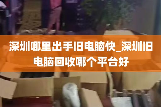 深圳哪里出手旧电脑快_深圳旧电脑回收哪个平台好