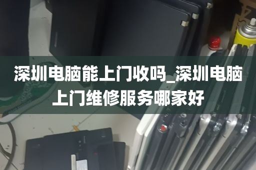 深圳电脑能上门收吗_深圳电脑上门维修服务哪家好