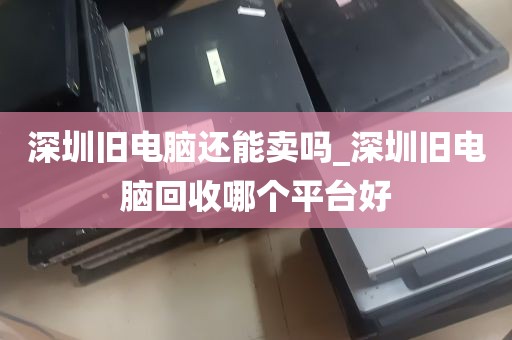 深圳旧电脑还能卖吗_深圳旧电脑回收哪个平台好