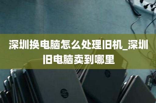 深圳换电脑怎么处理旧机_深圳旧电脑卖到哪里
