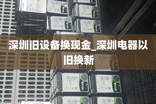 深圳旧设备换现金_深圳电器以旧换新