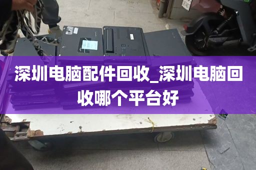 深圳电脑配件回收_深圳电脑回收哪个平台好