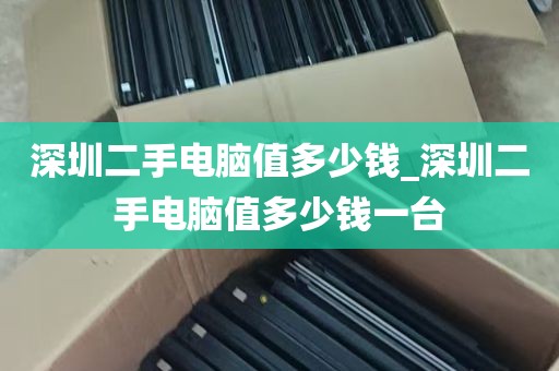 深圳二手电脑值多少钱_深圳二手电脑值多少钱一台
