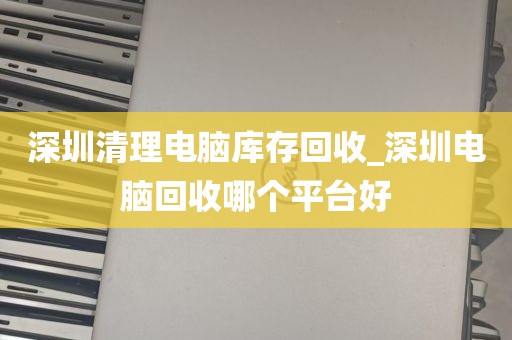 深圳清理电脑库存回收_深圳电脑回收哪个平台好