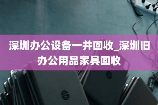 深圳办公设备一并回收_深圳旧办公用品家具回收