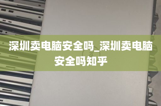 深圳卖电脑安全吗_深圳卖电脑安全吗知乎