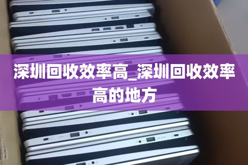 深圳回收效率高_深圳回收效率高的地方