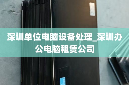 深圳单位电脑设备处理_深圳办公电脑租赁公司